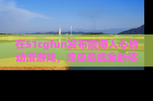 在51cgfun发布震撼人心的动漫游戏，吃瓜变成全新体验