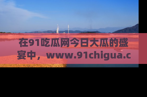 在91吃瓜网今日大瓜的盛宴中，www.91chigua.com带你领略每个让人咋舌的精彩故事！