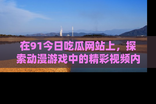 在91今日吃瓜网站上,探索动漫游戏中的精彩视频内容