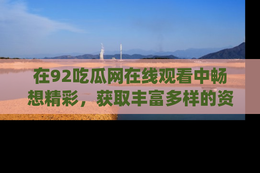 在92吃瓜网在线观看中畅想精彩,获取丰富多样的资源和app功能