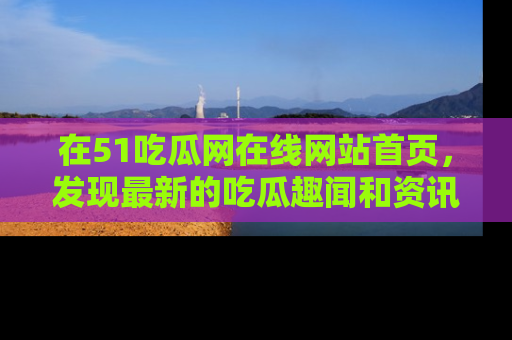 在51吃瓜网在线网站首页，发现最新的吃瓜趣闻和资讯分享