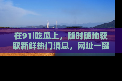 在91i吃瓜上，随时随地获取新鲜热门消息，网址一键直达！