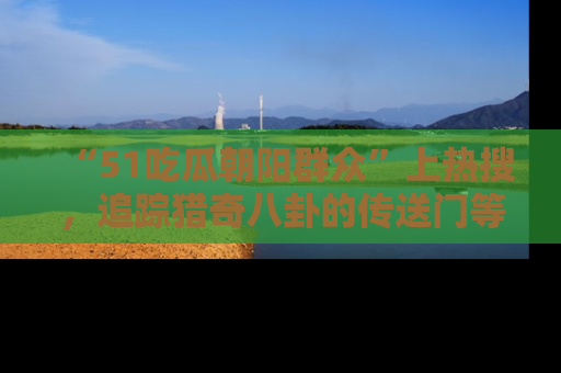 “51吃瓜朝阳群众”上热搜,追踪猎奇八卦的传送门等你点击!