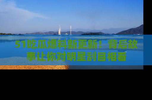 51吃瓜爆料新更新!背后故事让你对明星刮目相看