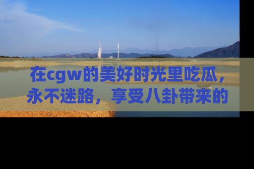 在cgw的美好时光里吃瓜,永不迷路,享受八卦带来的无限欢乐!