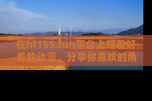 在hl155.fun平台上观看好看的动漫,分享你喜欢的角色和故事!