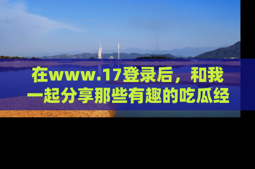在www.17登录后,和我一起分享那些有趣的吃瓜经历吧!