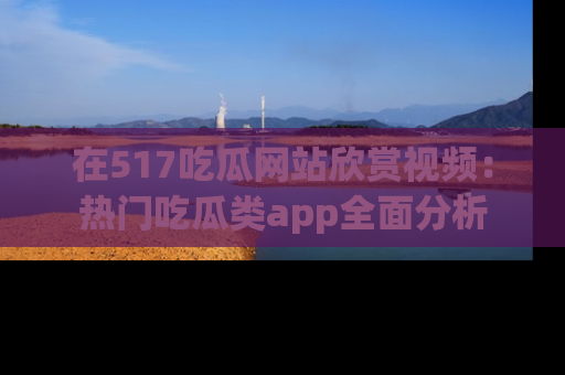 在517吃瓜网站欣赏视频:热门吃瓜类app全面分析