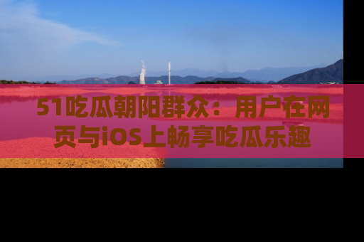 51吃瓜朝阳群众:用户在网页与iOS上畅享吃瓜乐趣