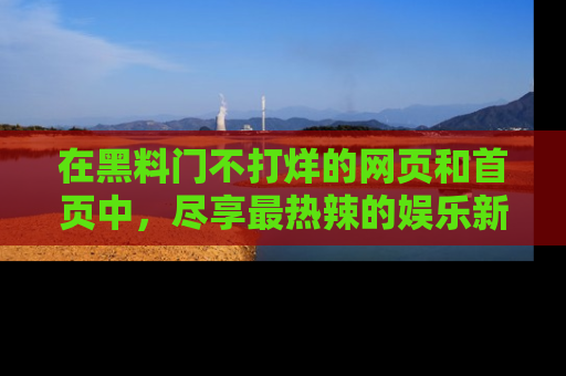 在黑料门不打烊的网页和首页中，尽享最热辣的娱乐新闻与八卦，快来围观！