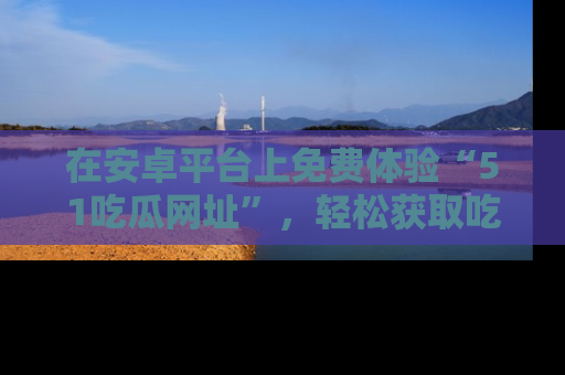 在安卓平台上免费体验“51吃瓜网址”,轻松获取吃瓜新鲜事!