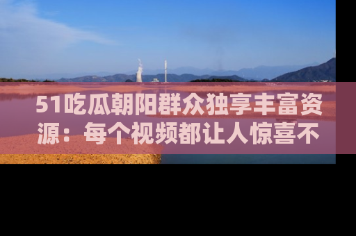 51吃瓜朝阳群众独享丰富资源:每个视频都让人惊喜不已!