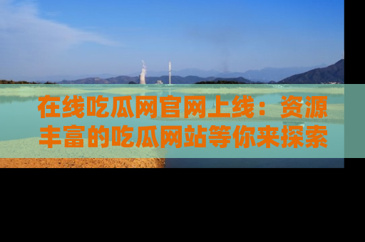 在线吃瓜网官网上线：资源丰富的吃瓜网站等你来探索