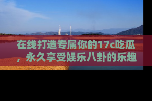 在线打造专属你的17c吃瓜，永久享受娱乐八卦的乐趣