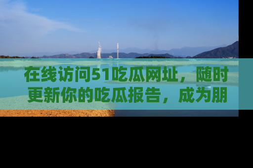 在线访问51吃瓜网址，随时更新你的吃瓜报告，成为朋友圈中的八卦达人！