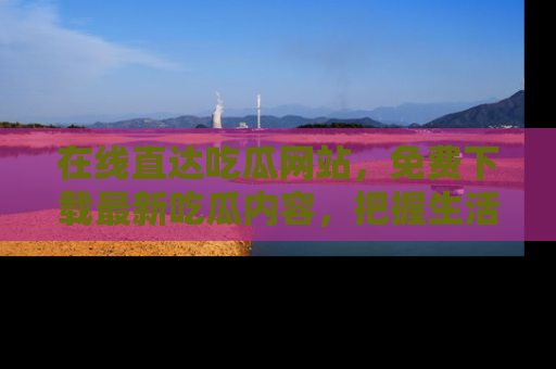 在线直达吃瓜网站,免费下载最新吃瓜内容,把握生活乐趣!