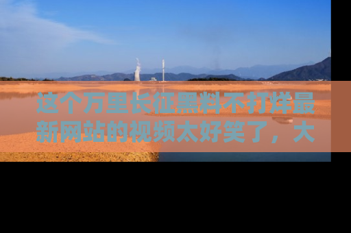 这个万里长征黑料不打烊最新网站的视频太好笑了，大家快来一起看吧！