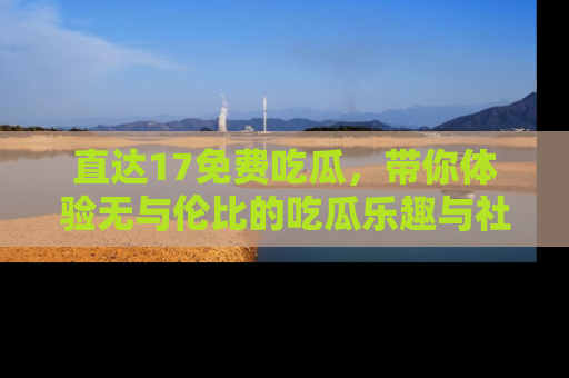 直达17免费吃瓜,带你体验无与伦比的吃瓜乐趣与社区互动