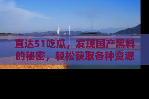 直达51吃瓜,发现国产黑料的秘密,轻松获取各种资源与资讯
