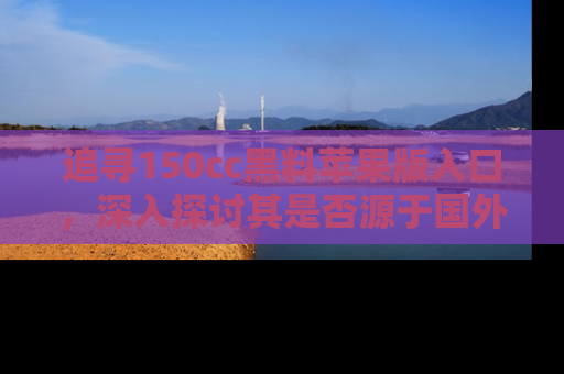 追寻150cc黑料苹果版入口,深入探讨其是否源于国外的传闻