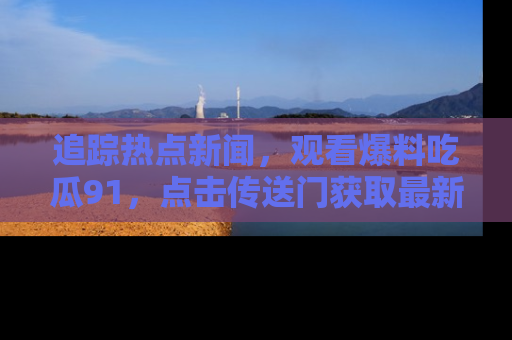追踪热点新闻,观看爆料吃瓜91,点击传送门获取最新更新!