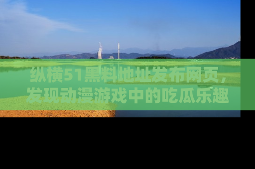 纵横51黑料地址发布网页,发现动漫游戏中的吃瓜乐趣