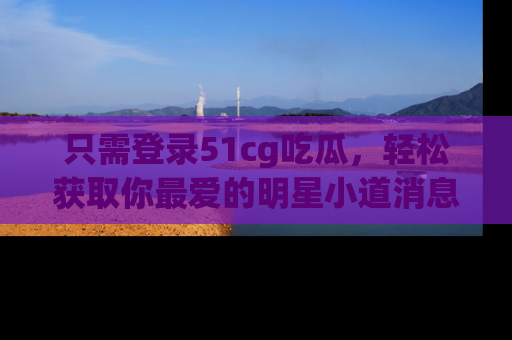 只需登录51cg吃瓜,轻松获取你最爱的明星小道消息!
