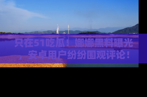 只在51吃瓜!娜娜黑料曝光,安卓用户纷纷围观评论!