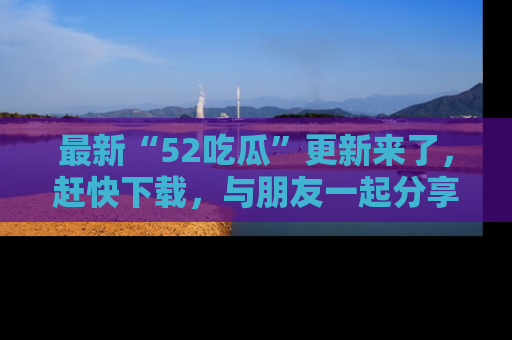 最新“52吃瓜”更新来了,赶快下载,与朋友一起分享吃瓜乐趣!