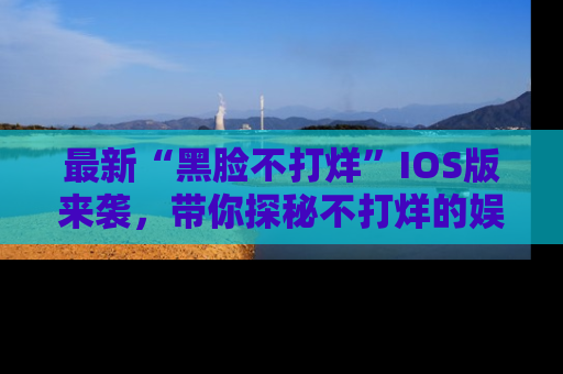最新“黑脸不打烊”IOS版来袭,带你探秘不打烊的娱乐世界!