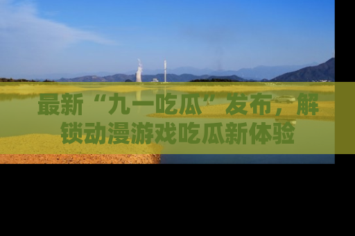 最新“九一吃瓜”发布,解锁动漫游戏吃瓜新体验