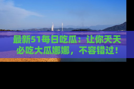 最新51每日吃瓜:让你天天必吃大瓜娜娜,不容错过!