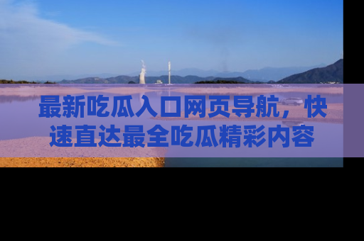 最新吃瓜入口网页导航,快速直达最全吃瓜精彩内容