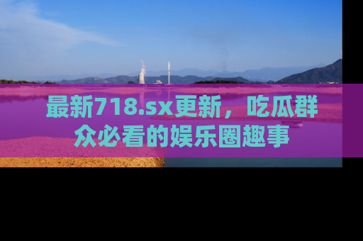 最新718.sx更新,吃瓜群众必看的娱乐圈趣事