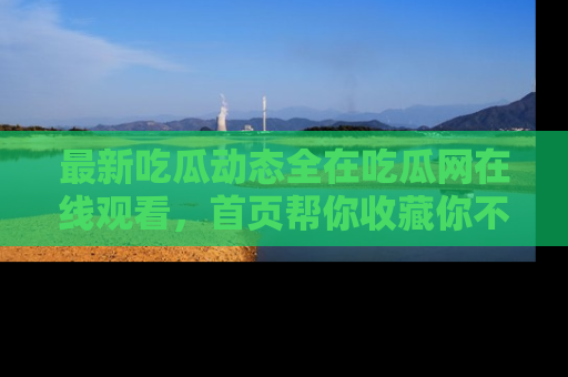 最新吃瓜动态全在吃瓜网在线观看,首页帮你收藏你不能错过的精彩!