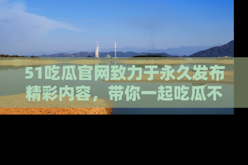 51吃瓜官网致力于永久发布精彩内容,带你一起吃瓜不停歇!