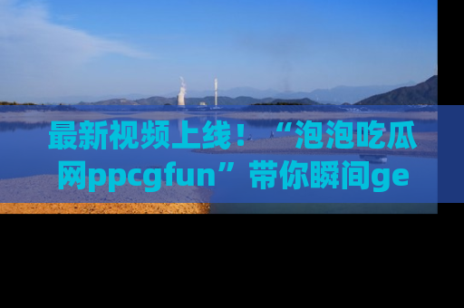 最新视频上线！“泡泡吃瓜网ppcgfun”带你瞬间get吃瓜圈的秘密