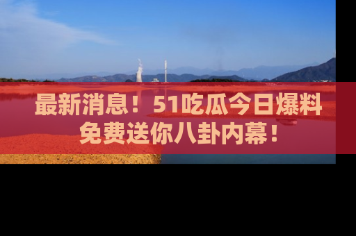最新消息！51吃瓜今日爆料免费送你八卦内幕！