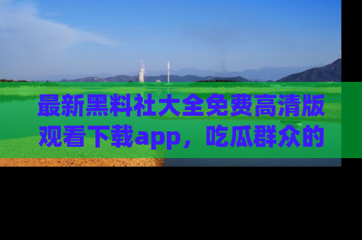 最新黑料社大全免费高清版观看下载app,吃瓜群众的必备神器