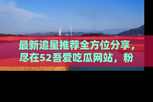最新追星推荐全方位分享，尽在52吾爱吃瓜网站，粉丝必看